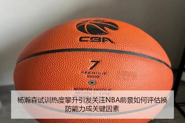 杨瀚森试训热度攀升引发关注NBA前景如何评估换防能力成关键因素